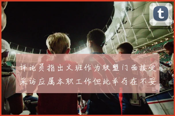 评论员指出文班作为联盟门面接受采访应属本职工作但此举存在不妥之处