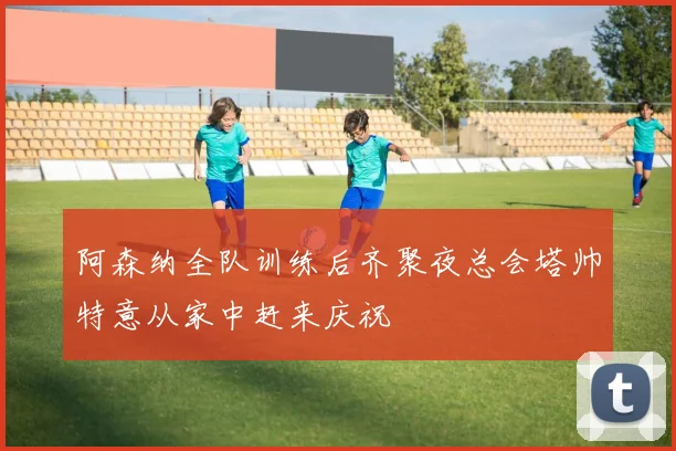 阿森纳全队训练后齐聚夜总会塔帅特意从家中赶来庆祝