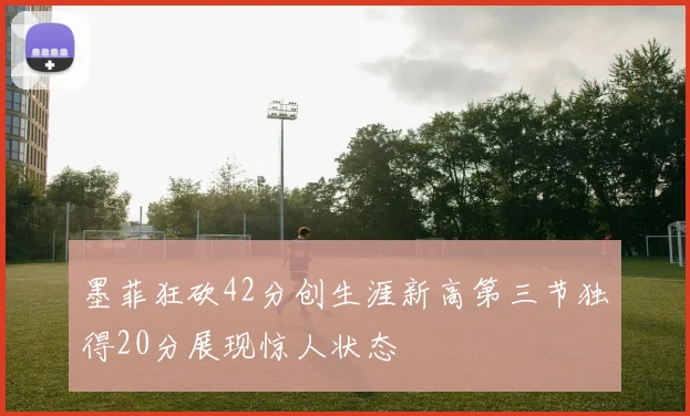 墨菲狂砍42分创生涯新高第三节独得20分展现惊人状态