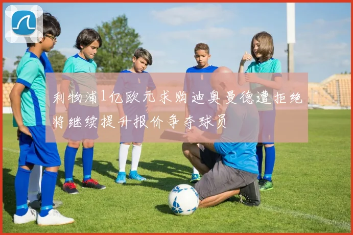 利物浦1亿欧元求购迪奥曼德遭拒绝将继续提升报价争夺球员