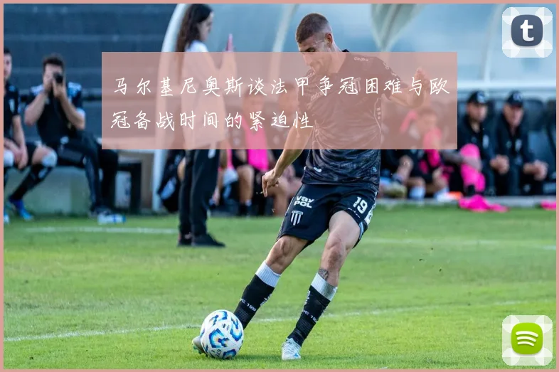 马尔基尼奥斯谈法甲争冠困难与欧冠备战时间的紧迫性