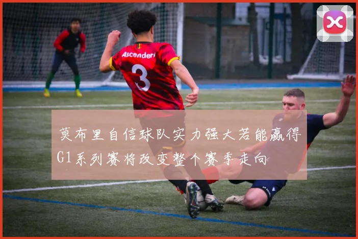 莫布里自信球队实力强大若能赢得G1系列赛将改变整个赛季走向