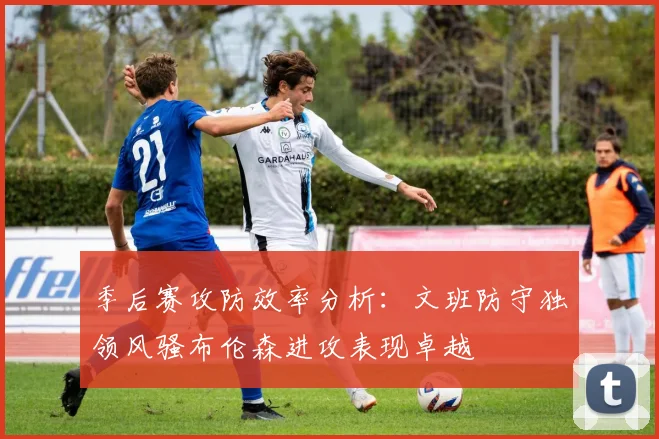 季后赛攻防效率分析：文班防守独领风骚布伦森进攻表现卓越