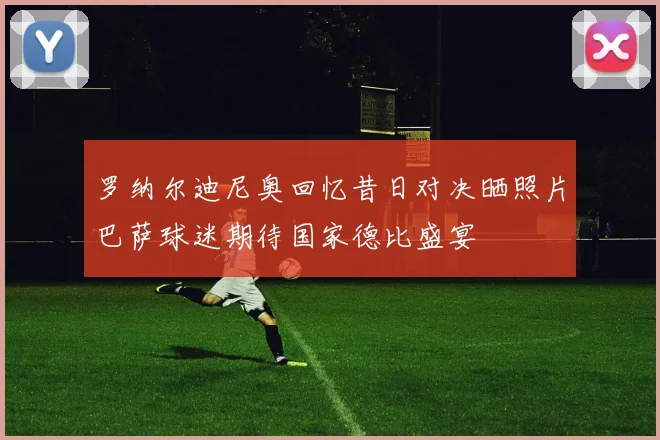 罗纳尔迪尼奥回忆昔日对决晒照片巴萨球迷期待国家德比盛宴