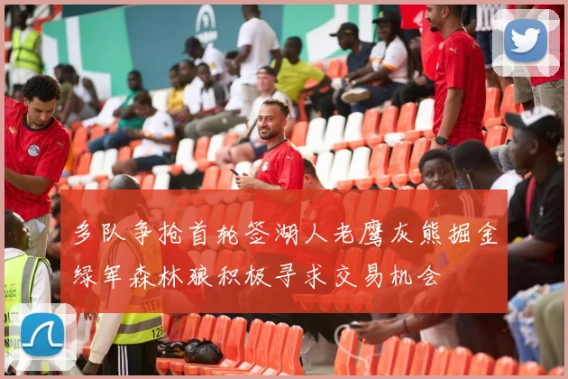 多队争抢首轮签湖人老鹰灰熊掘金绿军森林狼积极寻求交易机会