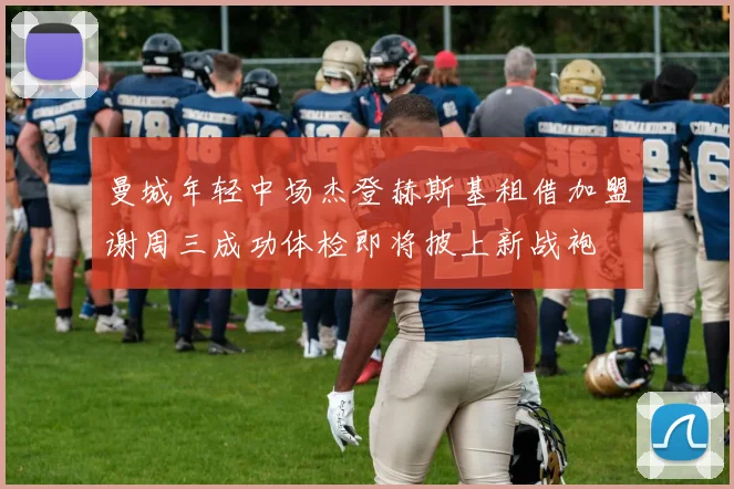 曼城年轻中场杰登赫斯基租借加盟谢周三成功体检即将披上新战袍