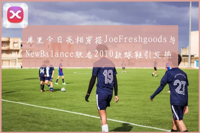 库里今日亮相穿搭JoeFreshgoods与NewBalance联名2010款球鞋引发热议