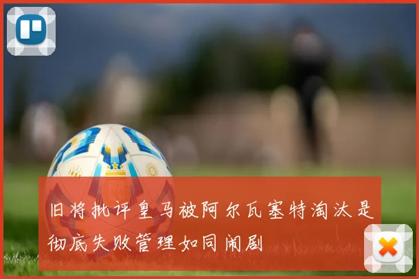 旧将批评皇马被阿尔瓦塞特淘汰是彻底失败管理如同闹剧