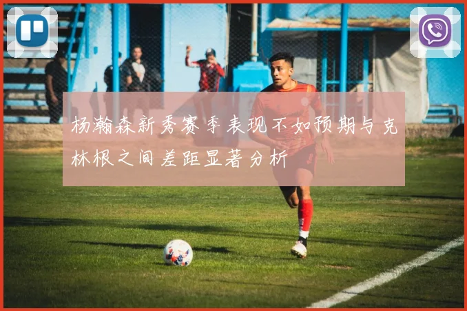 杨瀚森新秀赛季表现不如预期与克林根之间差距显著分析