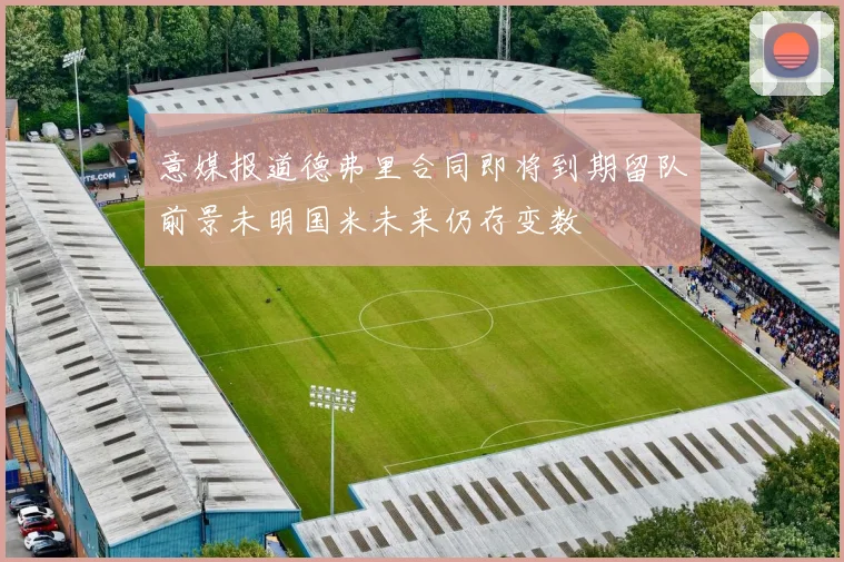 意媒报道德弗里合同即将到期留队前景未明国米未来仍存变数