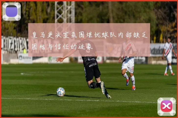 皇马更衣室氛围堪忧球队内部缺乏团结与信任的迹象